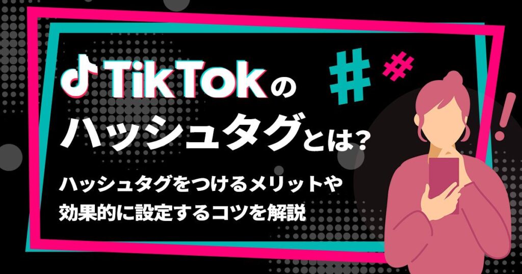 TikTokのハッシュタグとは？ハッシュタグをつけるメリットや効果的に設定するコツを解説