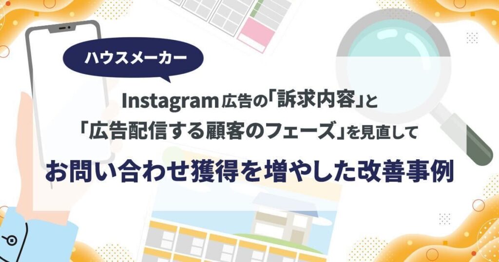 Instagram広告の｢訴求内容｣と｢広告配信する顧客のフェーズ｣を見直して、お問い合わせ獲得を増やした改善事例（ハウスメーカー）