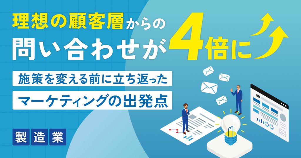 理想の顧客層からの問い合わせが4倍に。施策を変える前に立ち返ったマーケティングの出発点（製造業）